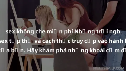 sex không che miễn phí Những trải nghiệm mới lạ với sex tập thể và cách thức truy cập vào hành lang đam mê của bạn. Hãy khám phá những khoái cảm đầy kích thích với tập thể hấp dẫn!