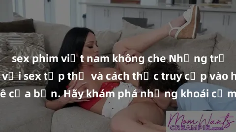 sex phim việt nam không che Những trải nghiệm mới lạ với sex tập thể và cách thức truy cập vào hành lang đam mê của bạn. Hãy khám phá những khoái cảm đầy kích thích với tập thể hấp dẫn!