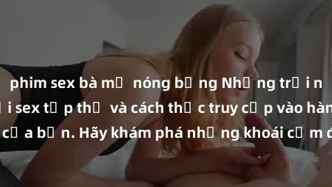 phim sex bà mẹ nóng bỏng Những trải nghiệm mới lạ với sex tập thể và cách thức truy cập vào hành lang đam mê của bạn. Hãy khám phá những khoái cảm đầy kích thích với tập thể hấp dẫn!