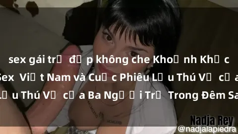 sex gái trẻ đẹp không che Khoảnh Khắc Đầy Kịch Tính: Sex  Việt Nam và Cuộc Phiêu Lưu Thú Vị của Ba Người Trẻ Trong Đêm Say Đắm