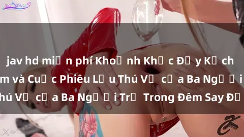 jav hd miễn phí Khoảnh Khắc Đầy Kịch Tính: Sex  Việt Nam và Cuộc Phiêu Lưu Thú Vị của Ba Người Trẻ Trong Đêm Say Đắm