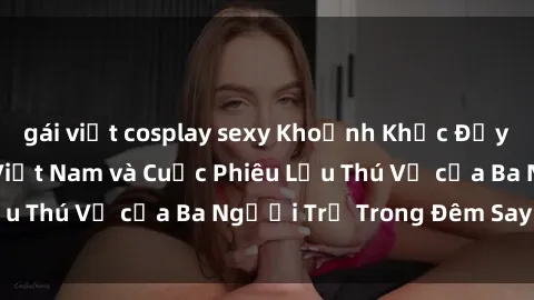 gái việt cosplay sexy Khoảnh Khắc Đầy Kịch Tính: Sex  Việt Nam và Cuộc Phiêu Lưu Thú Vị của Ba Người Trẻ Trong Đêm Say Đắm