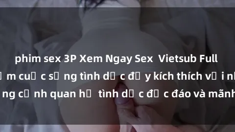 phim sex 3P Xem Ngay Sex  Vietsub Full HD - Cùng trải nghiệm cuộc sống tình dục đầy kích thích với những cảnh quan hệ tình dục độc đáo và mãnh liệt trong bộ phim này!