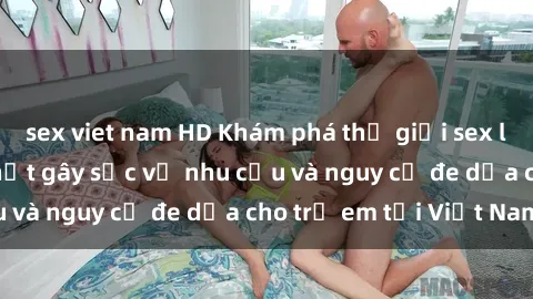 sex viet nam HD Khám phá thế giới sex loli Việt Nam: Sự thật gây sốc về nhu cầu và nguy cơ đe dọa cho trẻ em tại Việt Nam