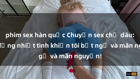 phim sex hàn quốc Chuyện sex chị dâu: hành động nhiệt tình khiến tôi bất ngờ và mãn nguyện!