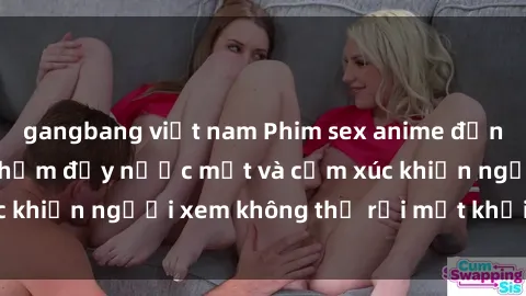 gangbang việt nam Phim sex anime đỉnh cao: Những tác phẩm đầy nước mắt và cảm xúc khiến người xem không thể rời mắt khỏi màn hình