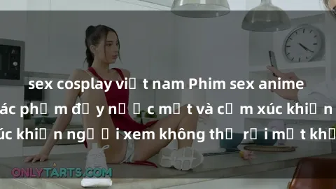 sex cosplay việt nam Phim sex anime đỉnh cao: Những tác phẩm đầy nước mắt và cảm xúc khiến người xem không thể rời mắt khỏi màn hình