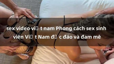 sex video việt nam Phong cách sex sinh viên Việt Nam độc đáo và đam mê